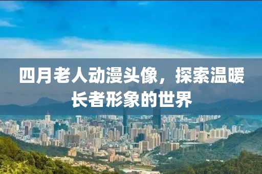四月老人动漫头像，探索温暖长者形象的世界