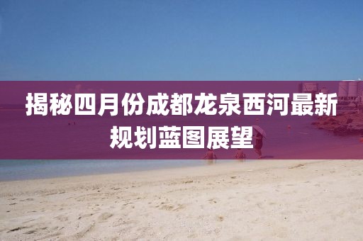 揭秘四月份成都龙泉西河最新规划蓝图展望