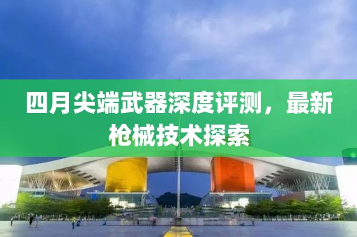 四月尖端武器深度评测，最新枪械技术探索