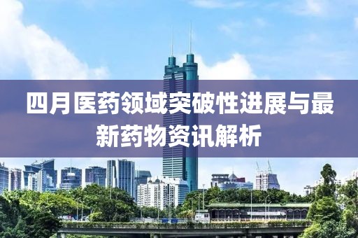 四月医药领域突破性进展与最新药物资讯解析