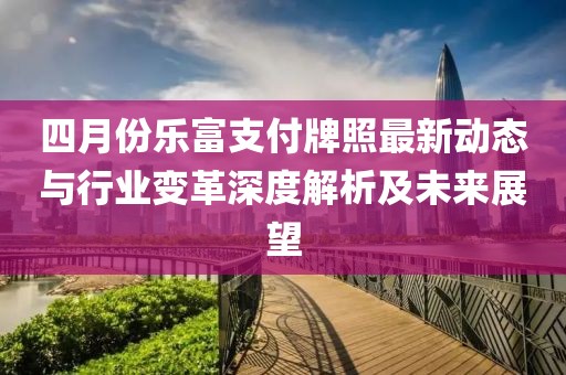 四月份乐富支付牌照最新动态与行业变革深度解析及未来展望