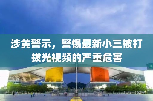 涉黄警示，警惕最新小三被打拔光视频的严重危害