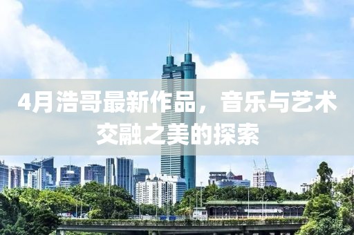 4月浩哥最新作品，音乐与艺术交融之美的探索