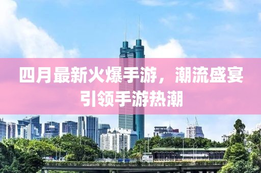 四月最新火爆手游，潮流盛宴引领手游热潮