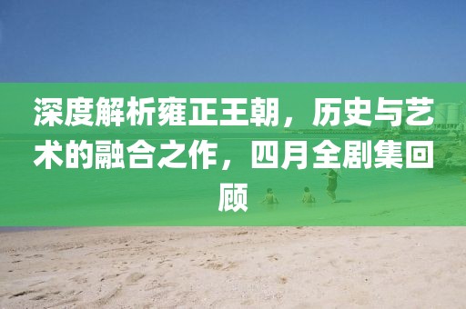 深度解析雍正王朝，历史与艺术的融合之作，四月全剧集回顾