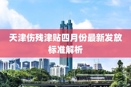 天津伤残津贴四月份最新发放标准解析
