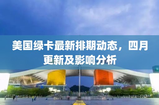 美国绿卡最新排期动态，四月更新及影响分析