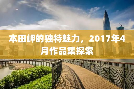 本田岬的独特魅力，2017年4月作品集探索