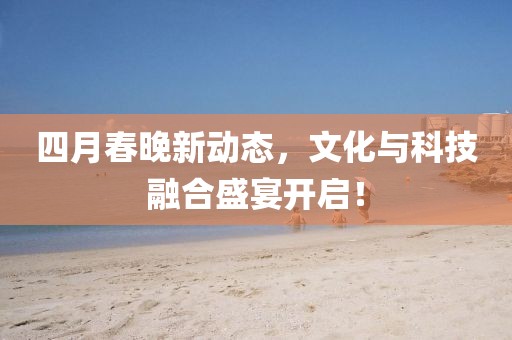 四月春晚新动态，文化与科技融合盛宴开启！