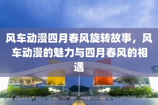 风车动漫四月春风旋转故事，风车动漫的魅力与四月春风的相遇