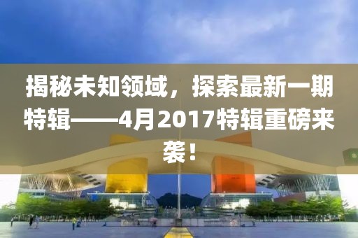 揭秘未知领域，探索最新一期特辑——4月2017特辑重磅来袭！