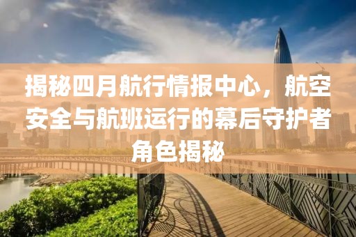 揭秘四月航行情报中心，航空安全与航班运行的幕后守护者角色揭秘