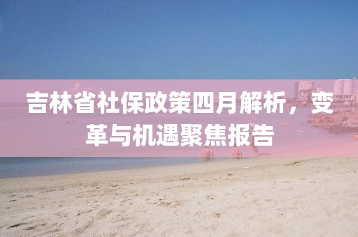 吉林省社保政策四月解析，变革与机遇聚焦报告