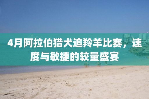 4月阿拉伯猎犬追羚羊比赛，速度与敏捷的较量盛宴