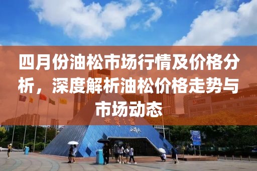 四月份油松市场行情及价格分析，深度解析油松价格走势与市场动态
