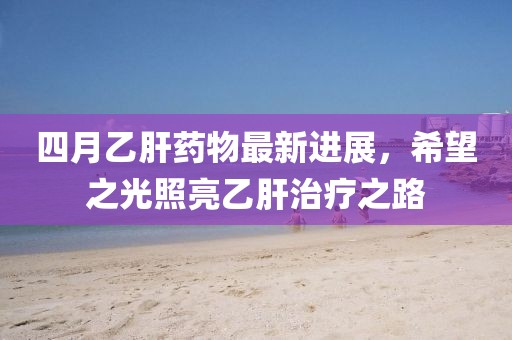 四月乙肝药物最新进展，希望之光照亮乙肝治疗之路
