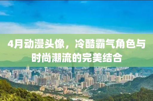 4月动漫头像，冷酷霸气角色与时尚潮流的完美结合