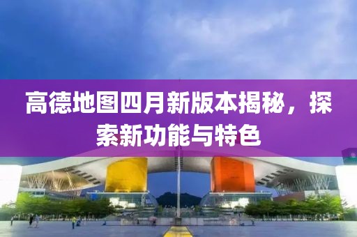 高德地图四月新版本揭秘，探索新功能与特色