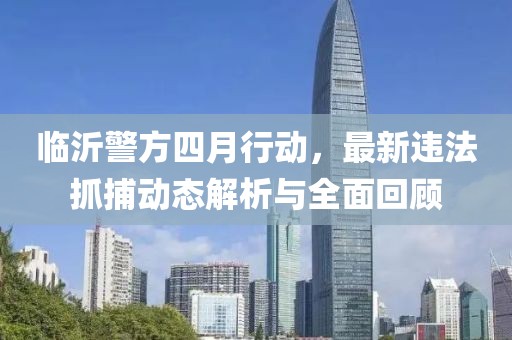 临沂警方四月行动，最新违法抓捕动态解析与全面回顾