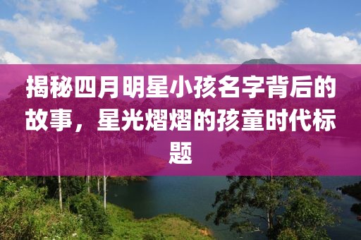 揭秘四月明星小孩名字背后的故事，星光熠熠的孩童时代标题