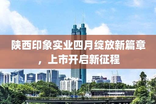 陕西印象实业四月绽放新篇章，上市开启新征程