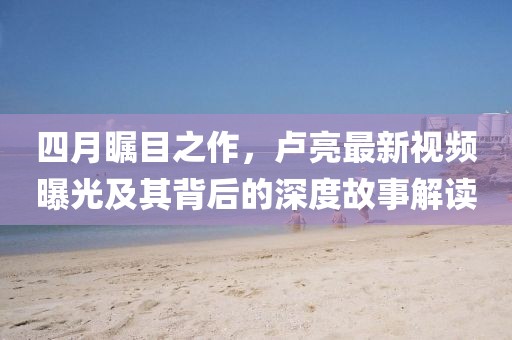 四月瞩目之作，卢亮最新视频曝光及其背后的深度故事解读