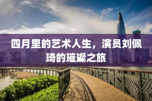 四月里的艺术人生，演员刘佩琦的璀璨之旅