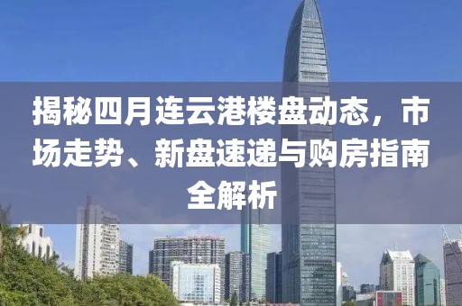 揭秘四月连云港楼盘动态，市场走势、新盘速递与购房指南全解析
