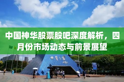 中国神华股票股吧深度解析，四月份市场动态与前景展望