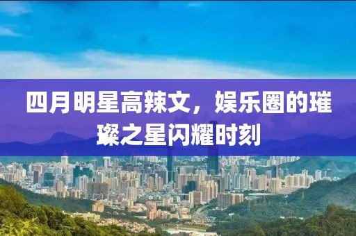 四月明星高辣文，娱乐圈的璀璨之星闪耀时刻