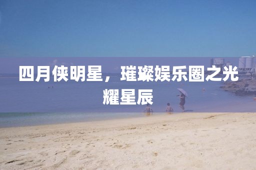 四月侠明星，璀璨娱乐圈之光耀星辰