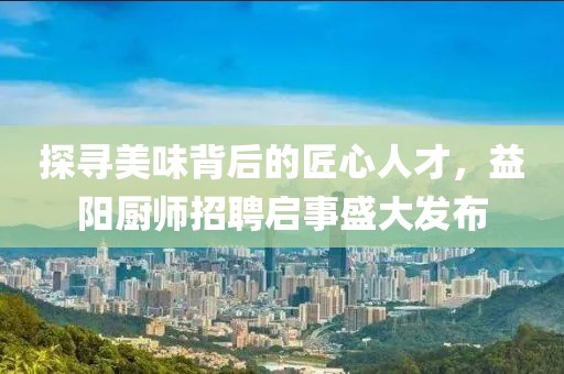 探寻美味背后的匠心人才，益阳厨师招聘启事盛大发布