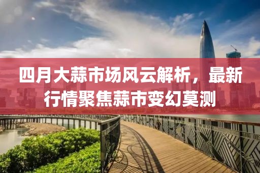 四月大蒜市场风云解析，最新行情聚焦蒜市变幻莫测