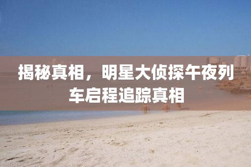 揭秘真相，明星大侦探午夜列车启程追踪真相