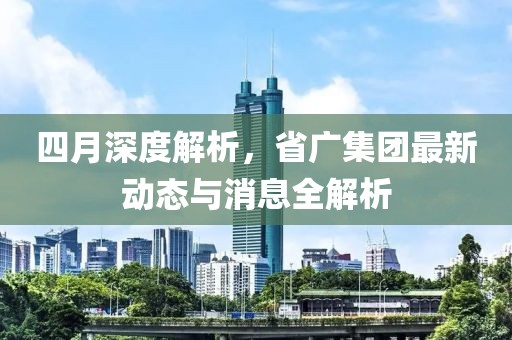 四月深度解析，省广集团最新动态与消息全解析