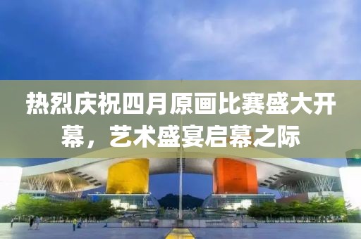 热烈庆祝四月原画比赛盛大开幕，艺术盛宴启幕之际