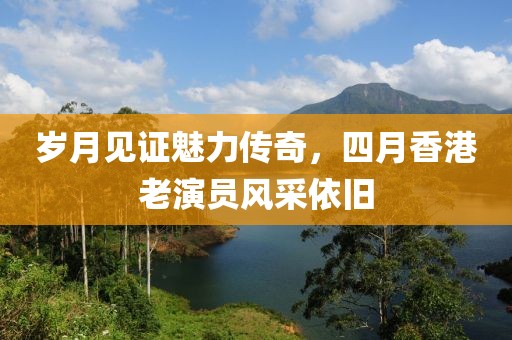 岁月见证魅力传奇，四月香港老演员风采依旧