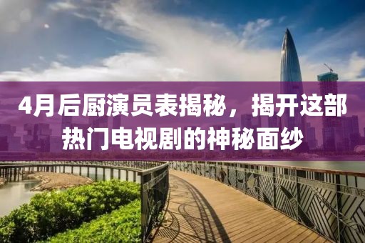 4月后厨演员表揭秘，揭开这部热门电视剧的神秘面纱