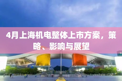 4月上海机电整体上市方案，策略、影响与展望