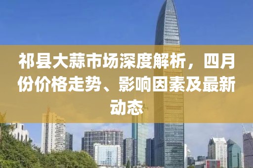 祁县大蒜市场深度解析，四月份价格走势、影响因素及最新动态