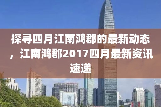 探寻四月江南鸿郡的最新动态，江南鸿郡2017四月最新资讯速递