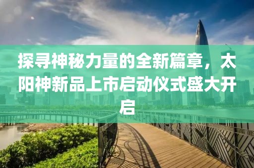 探寻神秘力量的全新篇章，太阳神新品上市启动仪式盛大开启