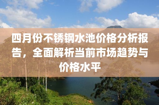 四月份不锈钢水池价格分析报告，全面解析当前市场趋势与价格水平