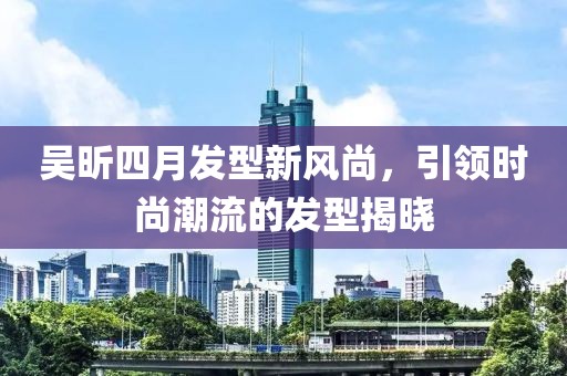 吴昕四月发型新风尚，引领时尚潮流的发型揭晓
