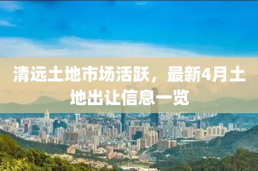 清远土地市场活跃，最新4月土地出让信息一览