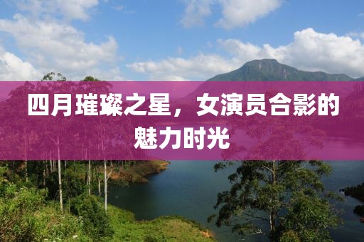 四月璀璨之星，女演员合影的魅力时光