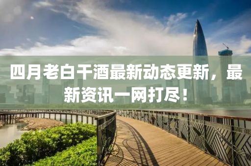 四月老白干酒最新动态更新，最新资讯一网打尽！