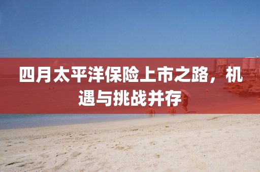 四月太平洋保险上市之路，机遇与挑战并存