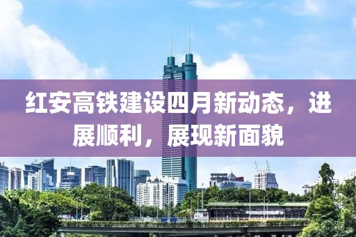 红安高铁建设四月新动态，进展顺利，展现新面貌