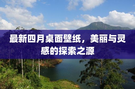 最新四月桌面壁纸，美丽与灵感的探索之源